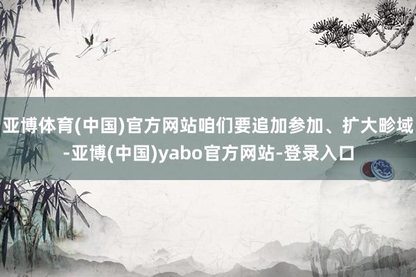 亚博体育(中国)官方网站咱们要追加参加、扩大畛域-亚博(中国)yabo官方网站-登录入口