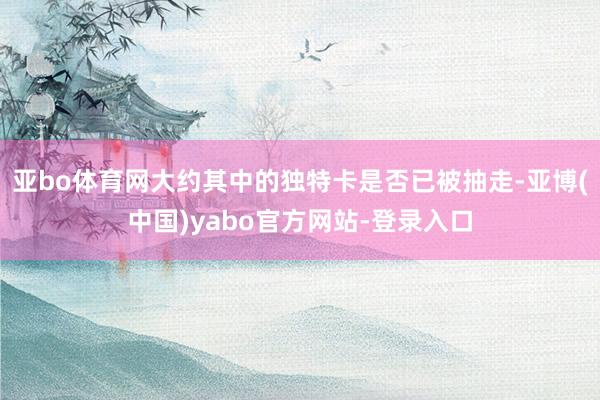 亚bo体育网大约其中的独特卡是否已被抽走-亚博(中国)yabo官方网站-登录入口