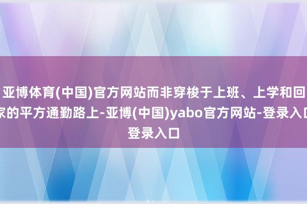 亚博体育(中国)官方网站而非穿梭于上班、上学和回家的平方通勤路上-亚博(中国)yabo官方网站-登录入口