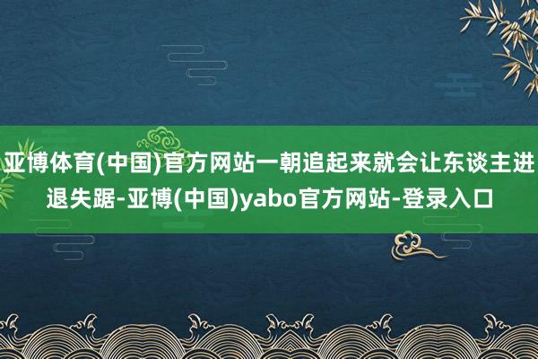 亚博体育(中国)官方网站一朝追起来就会让东谈主进退失踞-亚博(中国)yabo官方网站-登录入口