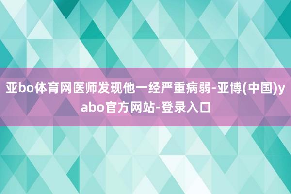 亚bo体育网医师发现他一经严重病弱-亚博(中国)yabo官方网站-登录入口
