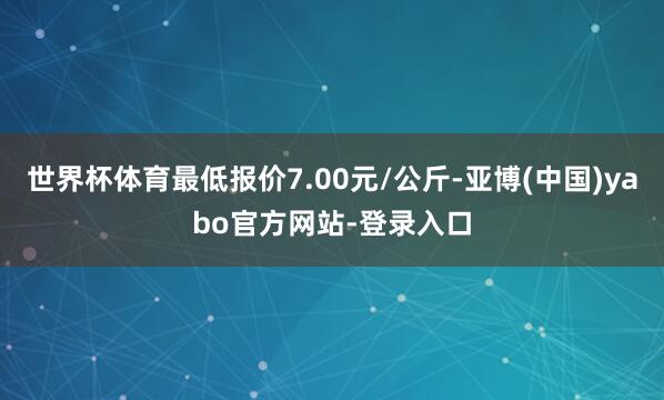 世界杯体育最低报价7.00元/公斤-亚博(中国)yabo官方网站-登录入口