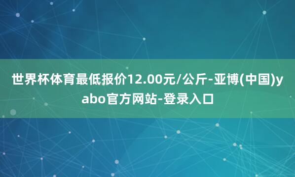 世界杯体育最低报价12.00元/公斤-亚博(中国)yabo官方网站-登录入口