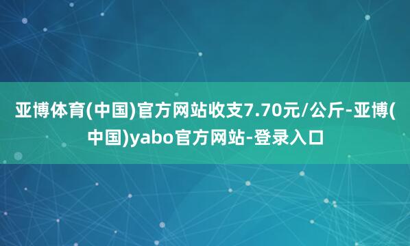 亚博体育(中国)官方网站收支7.70元/公斤-亚博(中国)yabo官方网站-登录入口