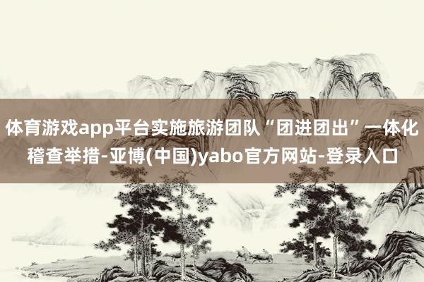 体育游戏app平台实施旅游团队“团进团出”一体化稽查举措-亚博(中国)yabo官方网站-登录入口
