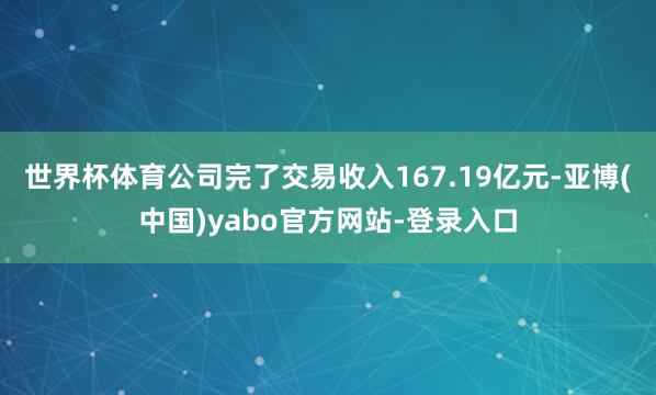 世界杯体育公司完了交易收入167.19亿元-亚博(中国)yabo官方网站-登录入口