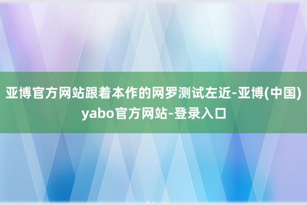 亚博官方网站跟着本作的网罗测试左近-亚博(中国)yabo官方网站-登录入口