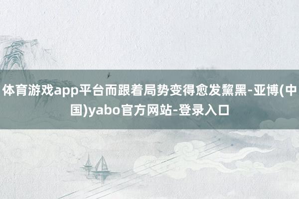 体育游戏app平台而跟着局势变得愈发黧黑-亚博(中国)yabo官方网站-登录入口