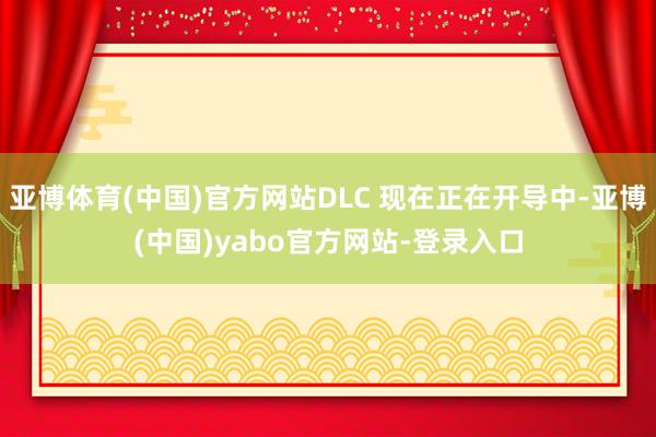 亚博体育(中国)官方网站DLC 现在正在开导中-亚博(中国)yabo官方网站-登录入口