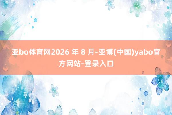 亚bo体育网2026 年 8 月-亚博(中国)yabo官方网站-登录入口