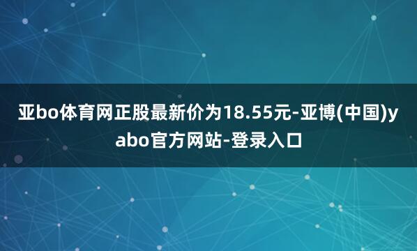 亚bo体育网正股最新价为18.55元-亚博(中国)yabo官方网站-登录入口