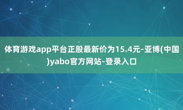 体育游戏app平台正股最新价为15.4元-亚博(中国)yabo官方网站-登录入口