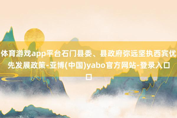 体育游戏app平台石门县委、县政府弥远坚执西宾优先发展政策-亚博(中国)yabo官方网站-登录入口