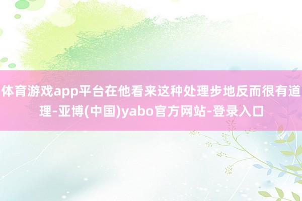 体育游戏app平台在他看来这种处理步地反而很有道理-亚博(中国)yabo官方网站-登录入口