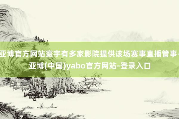 亚博官方网站寰宇有多家影院提供该场赛事直播管事-亚博(中国)yabo官方网站-登录入口