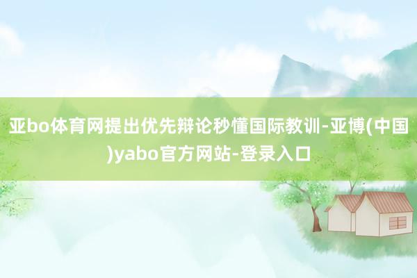 亚bo体育网提出优先辩论秒懂国际教训-亚博(中国)yabo官方网站-登录入口