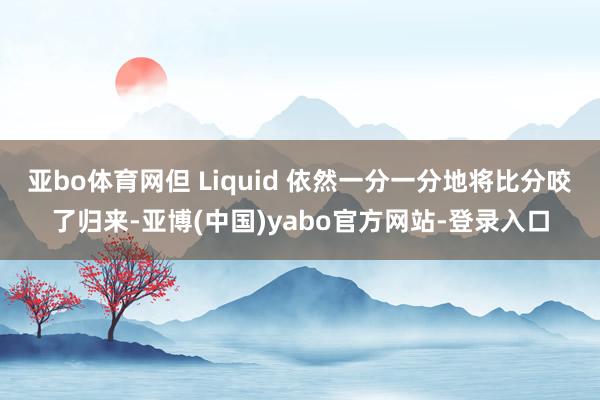 亚bo体育网但 Liquid 依然一分一分地将比分咬了归来-亚博(中国)yabo官方网站-登录入口