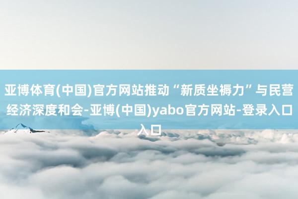 亚博体育(中国)官方网站推动“新质坐褥力”与民营经济深度和会-亚博(中国)yabo官方网站-登录入口