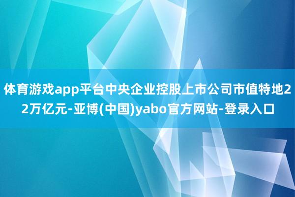 体育游戏app平台中央企业控股上市公司市值特地22万亿元-亚博(中国)yabo官方网站-登录入口