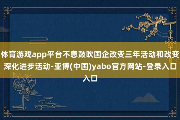 体育游戏app平台不息鼓吹国企改变三年活动和改变深化进步活动-亚博(中国)yabo官方网站-登录入口