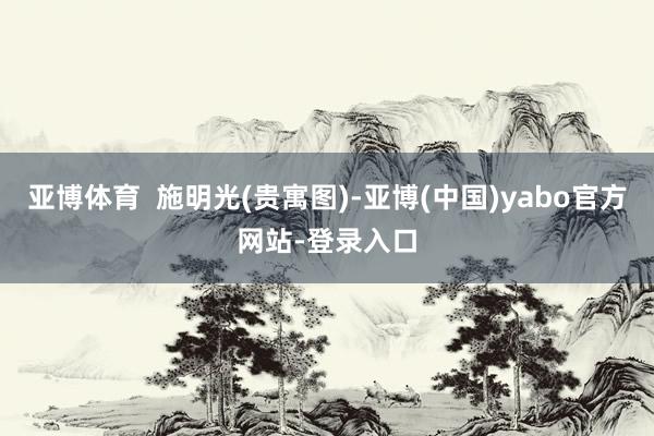 亚博体育  施明光(贵寓图)-亚博(中国)yabo官方网站-登录入口