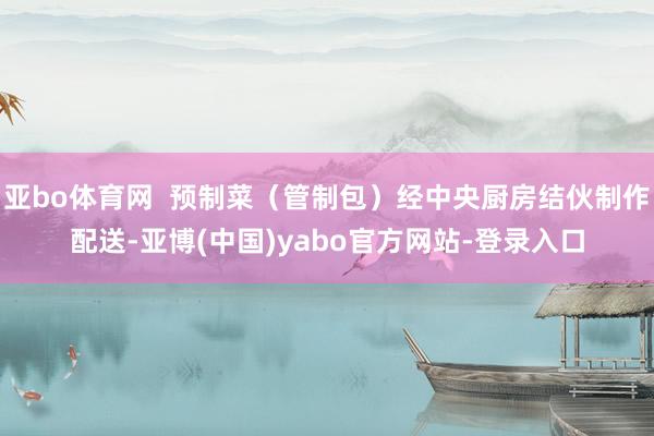 亚bo体育网  预制菜（管制包）经中央厨房结伙制作配送-亚博(中国)yabo官方网站-登录入口