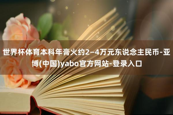 世界杯体育本科年膏火约2—4万元东说念主民币-亚博(中国)yabo官方网站-登录入口
