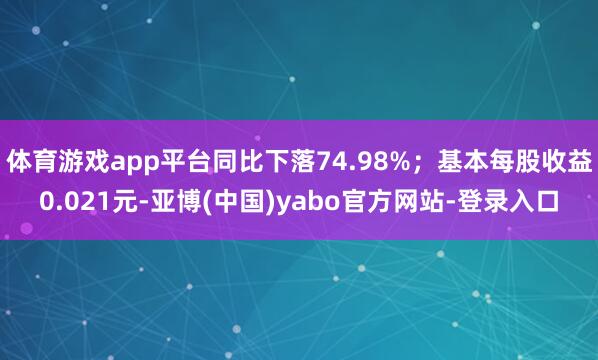 体育游戏app平台同比下落74.98%；基本每股收益0.021元-亚博(中国)yabo官方网站-登录入口