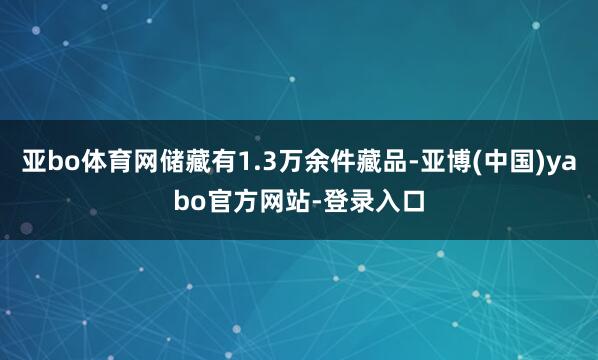亚bo体育网储藏有1.3万余件藏品-亚博(中国)yabo官方网站-登录入口