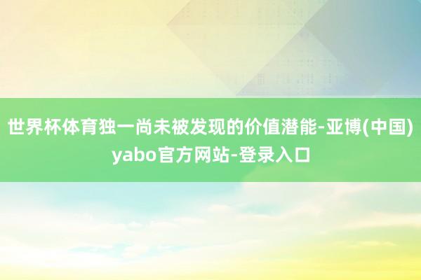世界杯体育独一尚未被发现的价值潜能-亚博(中国)yabo官方网站-登录入口