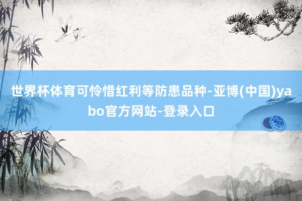 世界杯体育可怜惜红利等防患品种-亚博(中国)yabo官方网站-登录入口