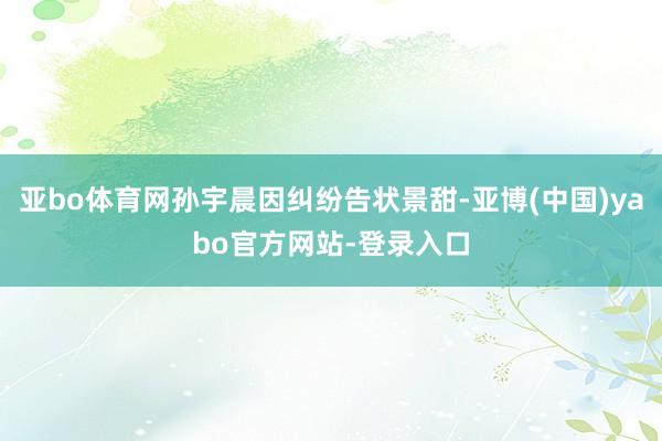 亚bo体育网孙宇晨因纠纷告状景甜-亚博(中国)yabo官方网站-登录入口