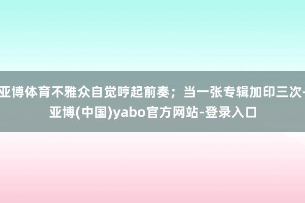 亚博体育不雅众自觉哼起前奏；当一张专辑加印三次-亚博(中国)yabo官方网站-登录入口