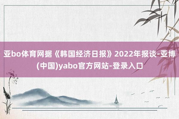 亚bo体育网据《韩国经济日报》2022年报谈-亚博(中国)yabo官方网站-登录入口