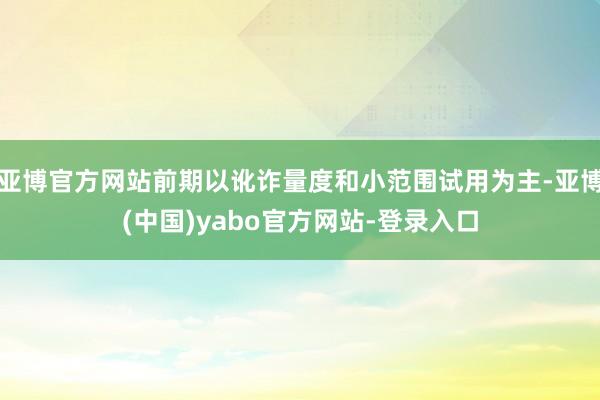 亚博官方网站前期以讹诈量度和小范围试用为主-亚博(中国)yabo官方网站-登录入口