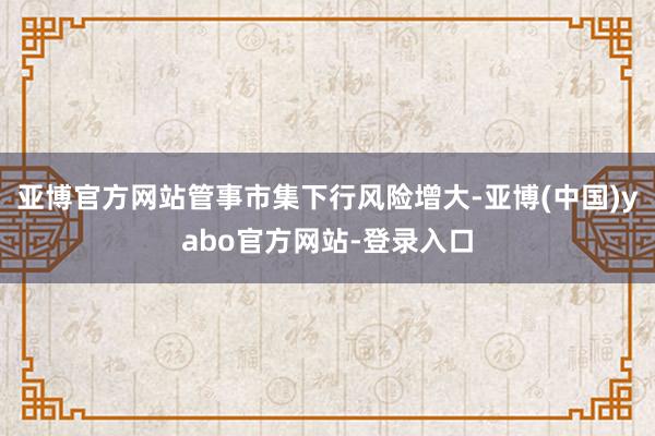 亚博官方网站管事市集下行风险增大-亚博(中国)yabo官方网站-登录入口