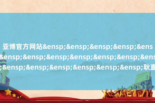 亚博官方网站&ensp;&ensp;&ensp;&ensp;&ensp;&ensp;&ensp;&ensp;&ensp;&ensp;&ensp;&ensp;&ensp;&ensp;&ensp;&ensp;&ensp;&ensp;&ensp;&ensp;&ensp;&ensp;耿直富邦基金处治有限公司            -亚博(中国)yabo官方网站-登录入口