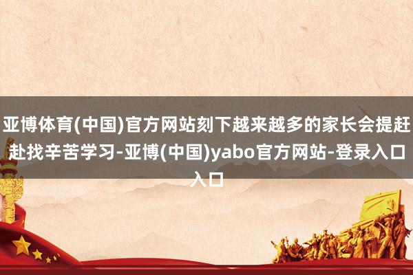亚博体育(中国)官方网站刻下越来越多的家长会提赶赴找辛苦学习-亚博(中国)yabo官方网站-登录入口