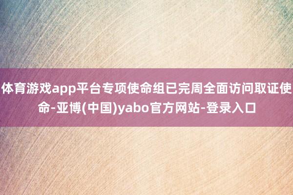 体育游戏app平台专项使命组已完周全面访问取证使命-亚博(中国)yabo官方网站-登录入口