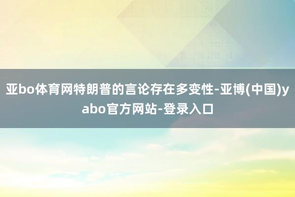 亚bo体育网特朗普的言论存在多变性-亚博(中国)yabo官方网站-登录入口