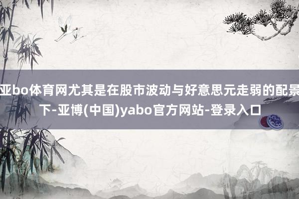 亚bo体育网尤其是在股市波动与好意思元走弱的配景下-亚博(中国)yabo官方网站-登录入口