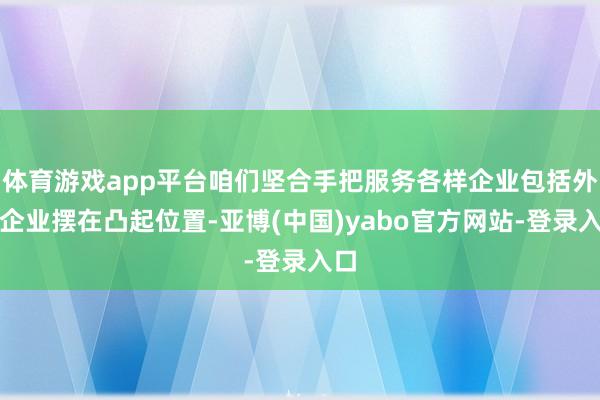 体育游戏app平台咱们坚合手把服务各样企业包括外资企业摆在凸起位置-亚博(中国)yabo官方网站-登录入口