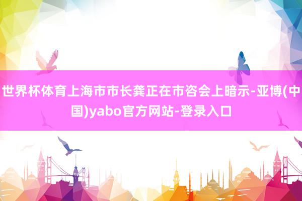 世界杯体育上海市市长龚正在市咨会上暗示-亚博(中国)yabo官方网站-登录入口