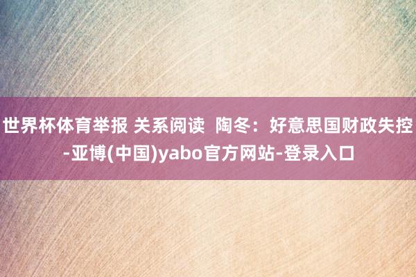 世界杯体育举报 关系阅读  陶冬：好意思国财政失控-亚博(中国)yabo官方网站-登录入口