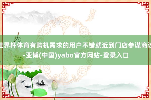 世界杯体育有购机需求的用户不错就近到门店参谋商议-亚博(中国)yabo官方网站-登录入口