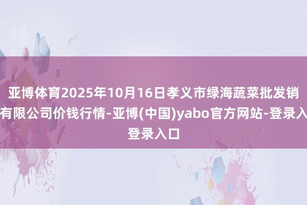 亚博体育2025年10月16日孝义市绿海蔬菜批发销售有限公司价钱行情-亚博(中国)yabo官方网站-登录入口