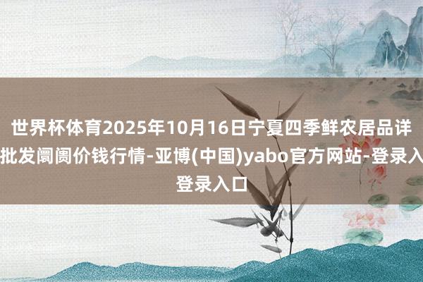 世界杯体育2025年10月16日宁夏四季鲜农居品详尽批发阛阓价钱行情-亚博(中国)yabo官方网站-登录入口