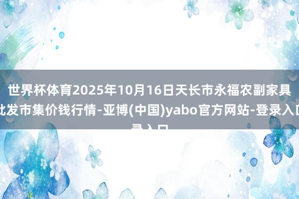 世界杯体育2025年10月16日天长市永福农副家具批发市集价钱行情-亚博(中国)yabo官方网站-登录入口