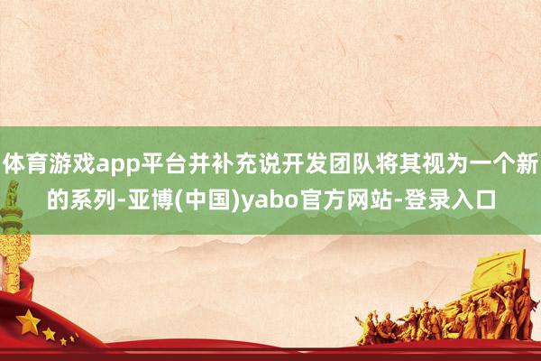 体育游戏app平台并补充说开发团队将其视为一个新的系列-亚博(中国)yabo官方网站-登录入口
