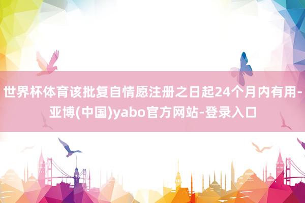 世界杯体育该批复自情愿注册之日起24个月内有用-亚博(中国)yabo官方网站-登录入口